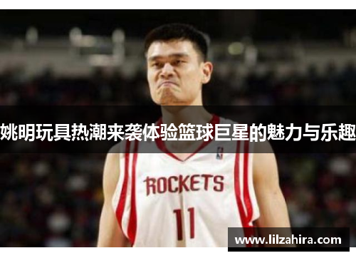 姚明玩具热潮来袭体验篮球巨星的魅力与乐趣
