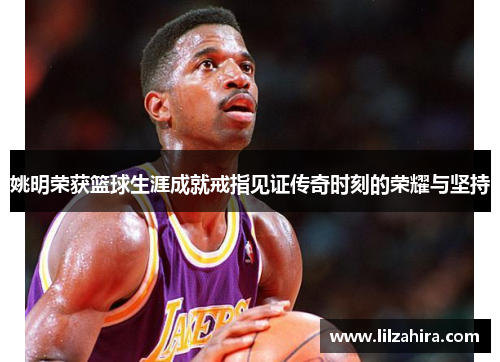 姚明荣获篮球生涯成就戒指见证传奇时刻的荣耀与坚持