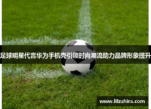 足球明星代言华为手机壳引领时尚潮流助力品牌形象提升